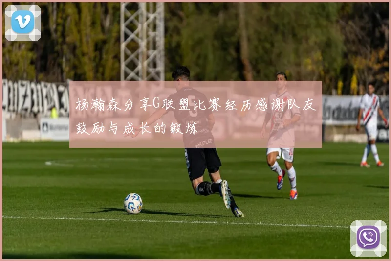 杨瀚森分享G联盟比赛经历感谢队友鼓励与成长的锻炼