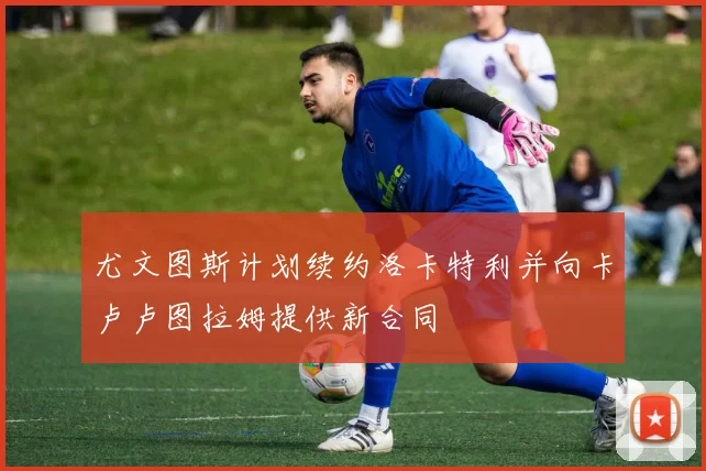 尤文图斯计划续约洛卡特利并向卡卢卢图拉姆提供新合同