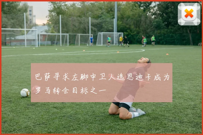 巴萨寻求左脚中卫人选恩迪卡成为罗马转会目标之一