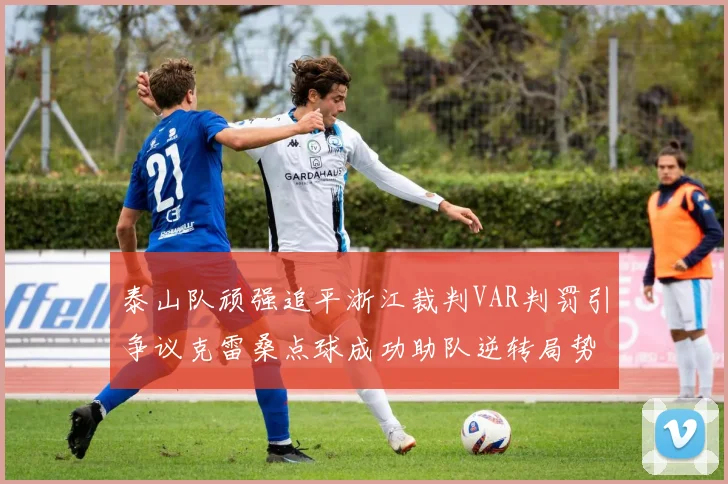 泰山队顽强追平浙江裁判VAR判罚引争议克雷桑点球成功助队逆转局势