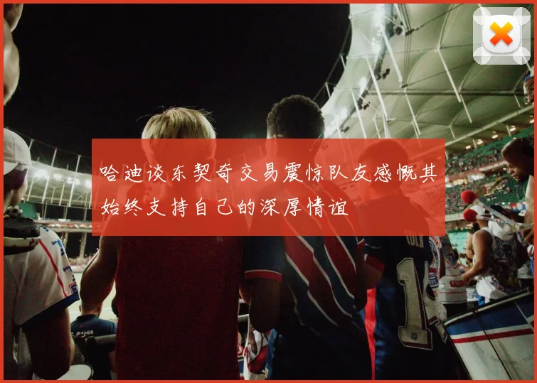 哈迪谈东契奇交易震惊队友感慨其始终支持自己的深厚情谊
