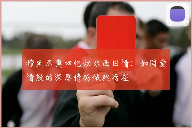 穆里尼奥回忆切尔西旧情：如同爱情般的深厚情感依然存在