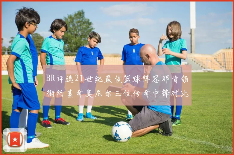 BR评选21世纪最佳篮球阵容邓肯领衔约基奇奥尼尔三位传奇中锋对比分析