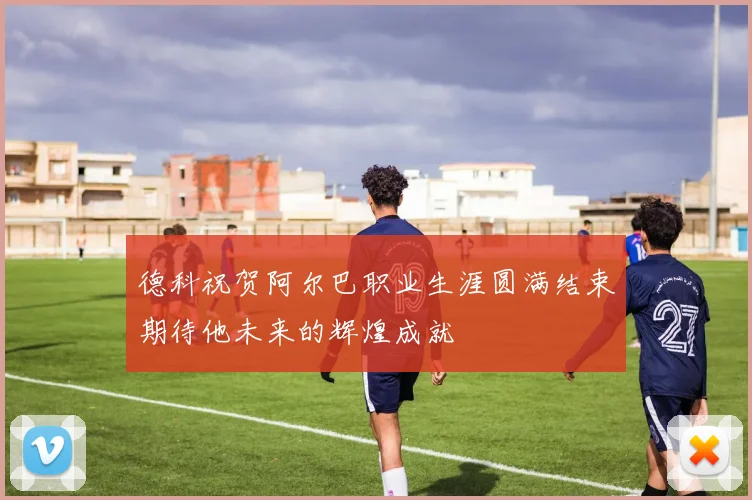 德科祝贺阿尔巴职业生涯圆满结束期待他未来的辉煌成就