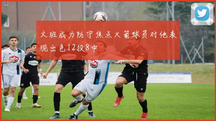 文班成为防守焦点火箭球员对他表现出色12投8中