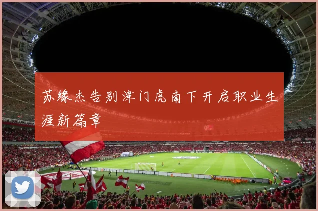 苏缘杰告别津门虎南下开启职业生涯新篇章