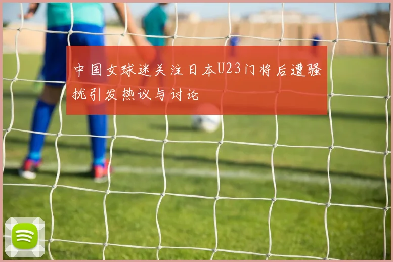中国女球迷关注日本U23门将后遭骚扰引发热议与讨论