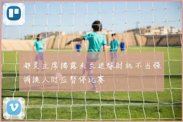 都灵主席揭露米兰进球时机不当强调换人时应暂停比赛
