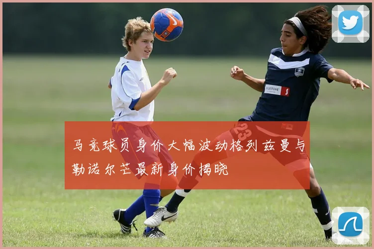 马竞球员身价大幅波动格列兹曼与勒诺尔芒最新身价揭晓