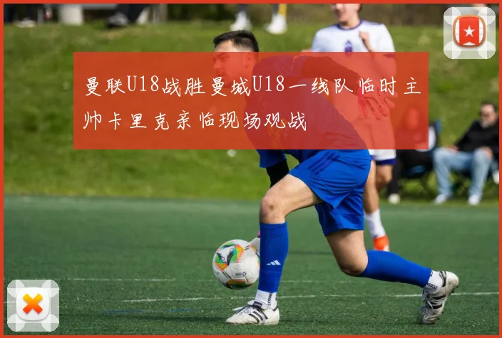 曼联U18战胜曼城U18一线队临时主帅卡里克亲临现场观战