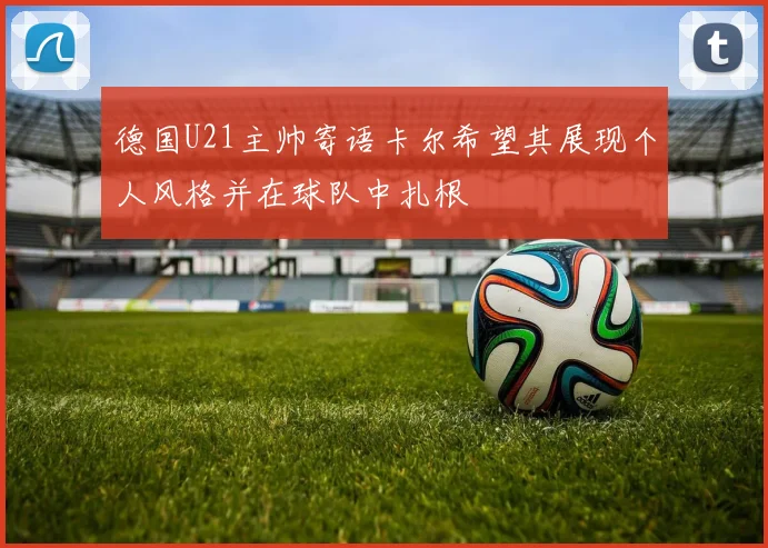 德国U21主帅寄语卡尔希望其展现个人风格并在球队中扎根