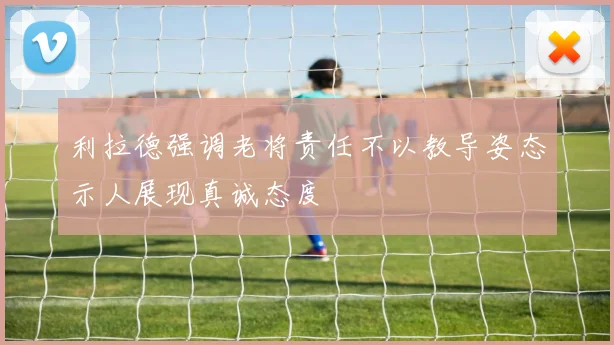 利拉德强调老将责任不以教导姿态示人展现真诚态度