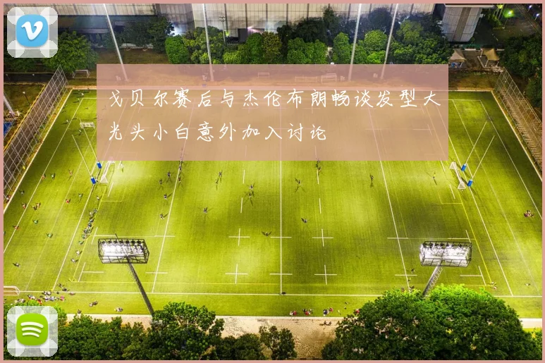 戈贝尔赛后与杰伦布朗畅谈发型大光头小白意外加入讨论