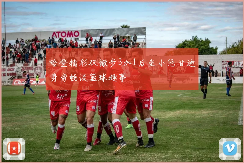 哈登精彩双撤步3加1后坐小范甘迪身旁畅谈篮球趣事