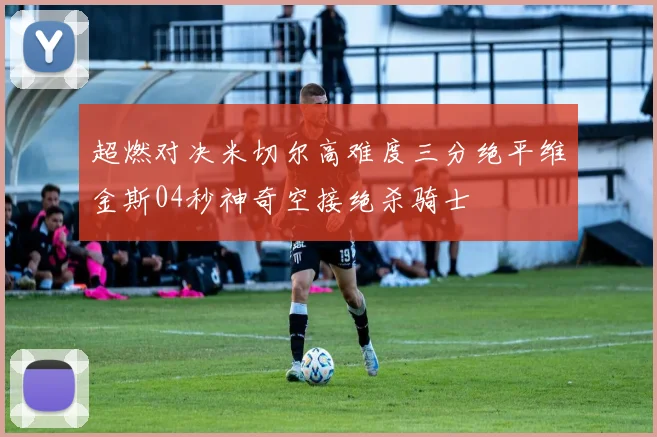 超燃对决米切尔高难度三分绝平维金斯04秒神奇空接绝杀骑士