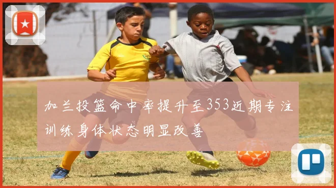 加兰投篮命中率提升至353近期专注训练身体状态明显改善
