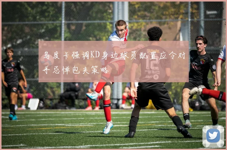 乌度卡强调KD身边球员配置应令对手忌惮包夹策略