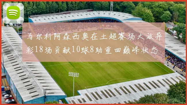 马尔科阿森西奥在土超赛场大放异彩18场贡献10球8助重回巅峰状态