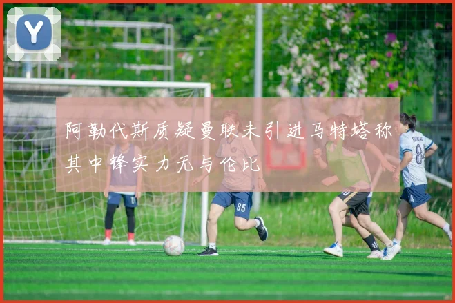 阿勒代斯质疑曼联未引进马特塔称其中锋实力无与伦比