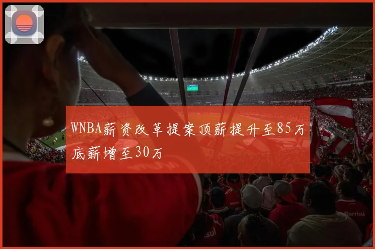 WNBA薪资改革提案顶薪提升至85万底薪增至30万