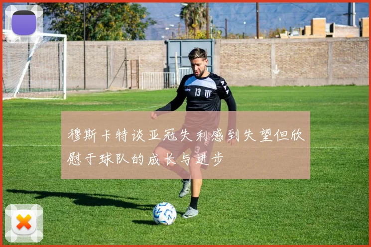 穆斯卡特谈亚冠失利感到失望但欣慰于球队的成长与进步