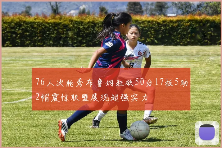 76人次轮秀布鲁姆狂砍50分17板5助2帽震惊联盟展现超强实力