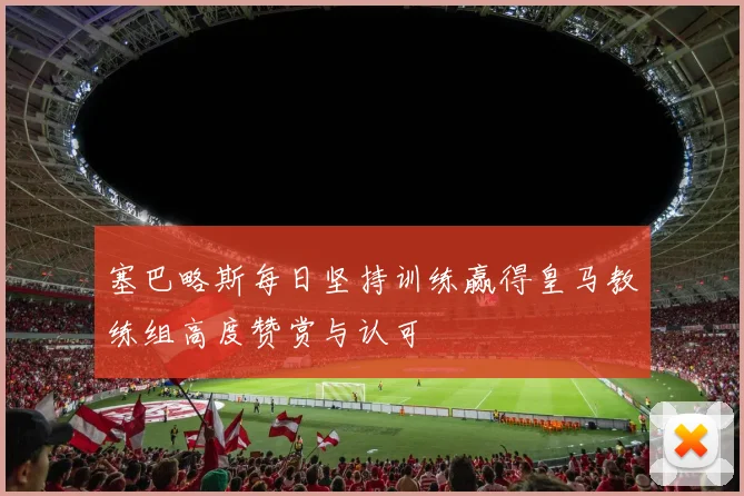 塞巴略斯每日坚持训练赢得皇马教练组高度赞赏与认可