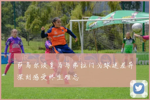 萨乌尔谈皇马与弗拉门戈球迷差异深刻感受终生难忘