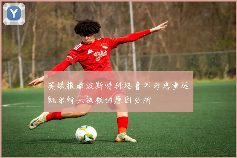 英媒报道波斯特科格鲁不考虑重返凯尔特人执教的原因分析