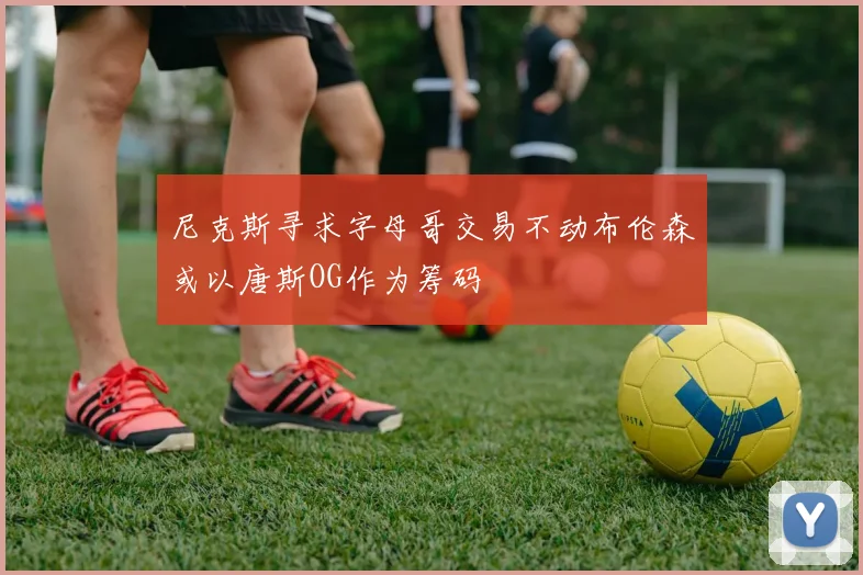 尼克斯寻求字母哥交易不动布伦森或以唐斯OG作为筹码