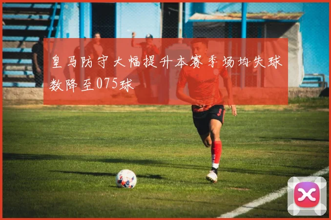皇马防守大幅提升本赛季场均失球数降至075球